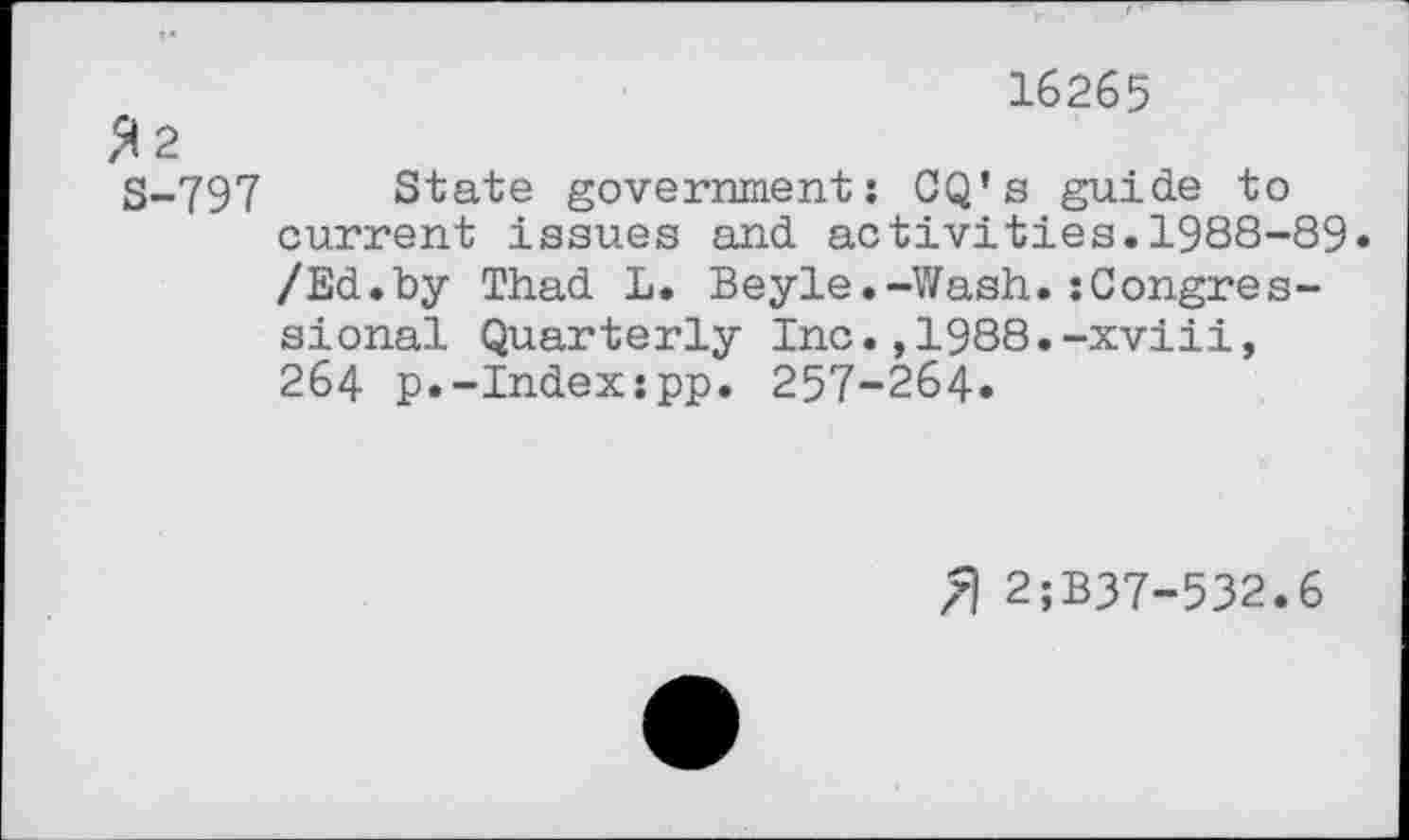 ﻿16265
$ 2
S-797 State government: CQ’s guide to current issues and activities.1988-89« /Ed.by Thad L. Beyle.-Wash.:Congressional Quarterly Inc.,1988.-xviii, 264 p.-Index:pp. 257-264«
7) 2;B37-532.6